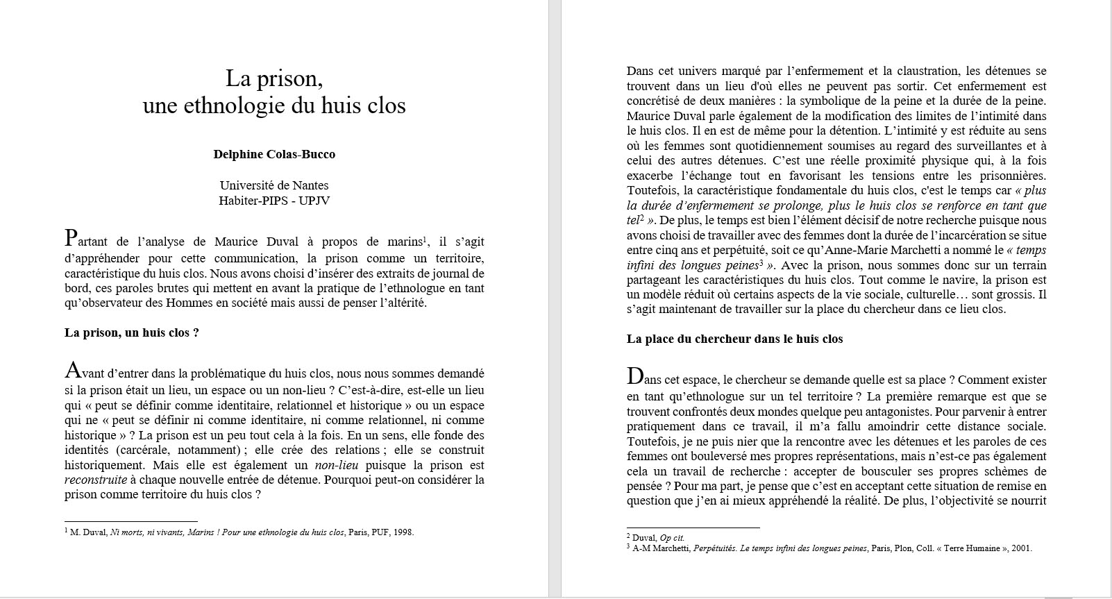 Delphine Colas-Bucco, Universit� de Nantes : La prison, une ethnologie du huis clos. Avant d�entrer dans la probl�matique du huis clos, nous nous sommes demand� si la prison �tait un lieu, un espace ou un non-lieu ? C�est-�-dire, est-elle un lieu qui � peut se d�finir comme identitaire, relationnel et historique � ou un espace qui ne � peut se d�finir ni comme identitaire, ni comme relationnel, ni comme historique � ? La prison est un peu tout cela � la fois. En un sens, elle fonde des identit�s (carc�rale, notamment) ; elle cr�e des relations ; elle se construit historiquement. Mais elle est �galement un non-lieu puisque la prison est reconstruite � chaque nouvelle entr�e de d�tenue. Pourquoi peut-on consid�rer la prison comme territoire du huis clos ? Dans cet univers marqu� par l�enfermement et la claustration, les d�tenues se trouvent dans un lieu d'o� elles ne peuvent pas sortir. Cet enfermement est concr�tis� de deux mani�res : la symbolique de la peine et la dur�e de la peine. Maurice Duval parle �galement de la modification des limites de l�intimit� dans le huis clos. Il en est de m�me pour la d�tention. L�intimit� y est r�duite au sens o� les femmes sont quotidiennement soumises au regard des surveillantes et � celui des autres d�tenues.